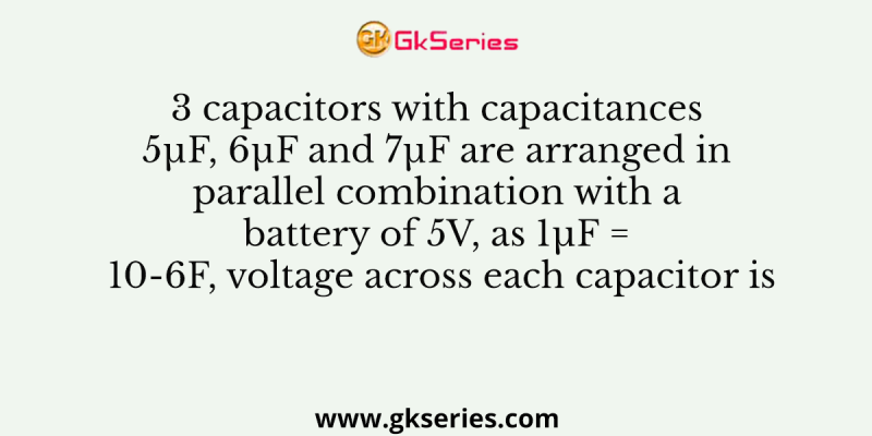 3 capacitors with capacitances 5µF, 6µF and 7µF are arranged in parallel combination with a battery of 5V, as 1µF = 10-6F, voltage across each capacitor is