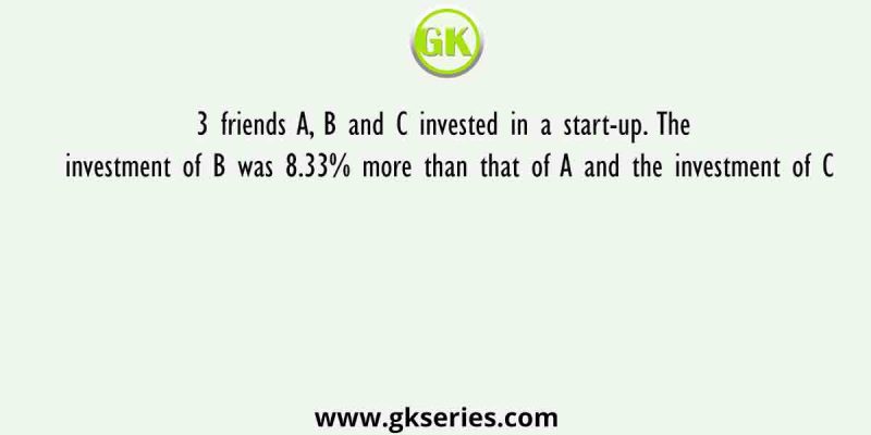 3 friends A, B and C invested in a start-up. The investment of B was 8.33% more than that of A and the investment of C