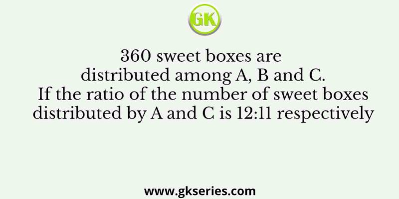 360 sweet boxes are distributed among A, B and C. If the ratio of the number of sweet boxes distributed by A and C is 12:11 respectively