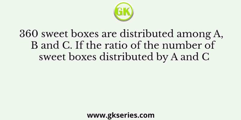 360 sweet boxes are distributed among A, B and C. If the ratio of the number of sweet boxes distributed by A and C