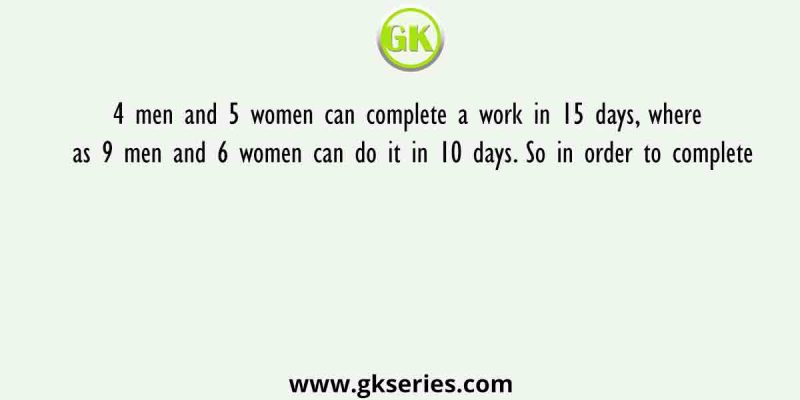 4 men and 5 women can complete a work in 15 days, where as 9 men and 6 women can do it in 10 days. So in order to complete