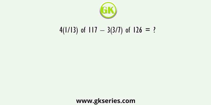 4(1/13) of 117 – 3(3/7) of 126 = ?