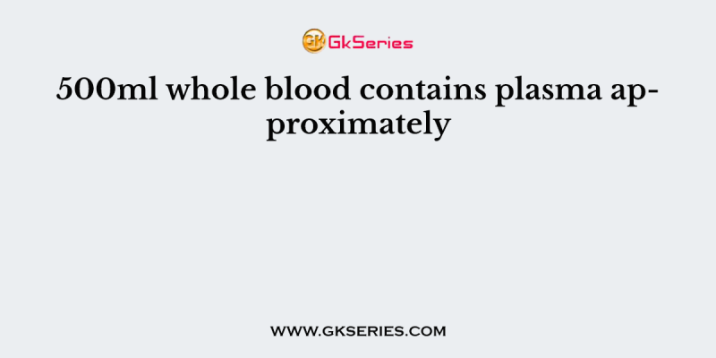 500ml whole blood contains plasma approximately