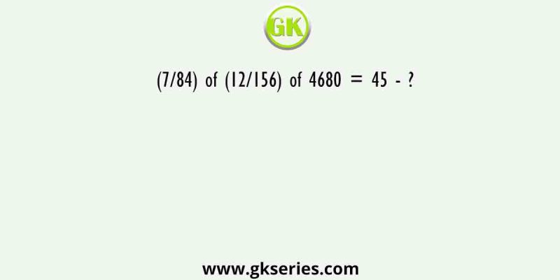 (7/84) of (12/156) of 4680 = 45 – ?