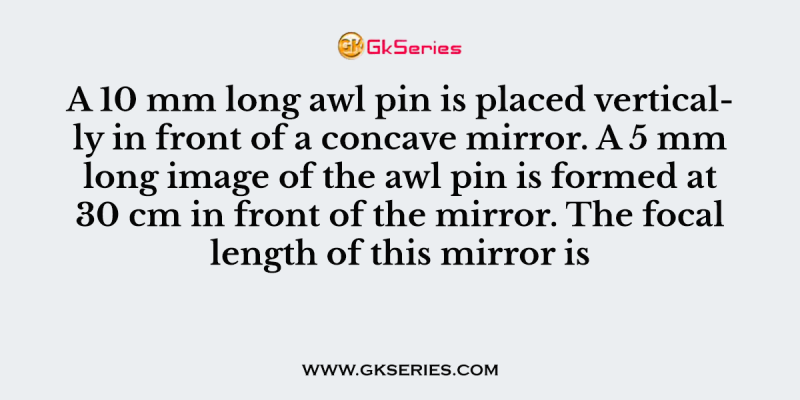 A 10 mm long awl pin is placed vertically in front of a concave mirror. A 5 mm long image of the awl pin is formed at 30 cm in front of the mirror. The focal length of this mirror is