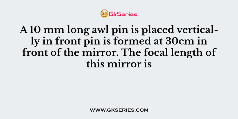 A 10 mm long awl pin is placed vertically in front pin is formed at 30cm in front of the mirror. The focal length of this mirror is