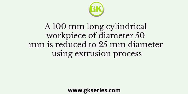 A 100 mm long cylindrical workpiece of diameter 50 mm is reduced to 25 mm diameter using extrusion process