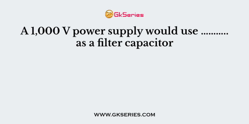 A 1,000 V power supply would use ……….. as a filter capacitor
