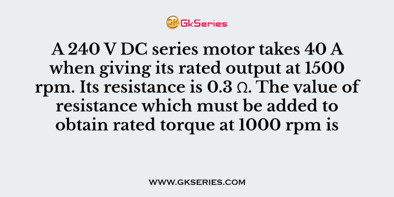 A 240 V DC series motor takes 40 A when giving its rated output at 1500 rpm. Its resistance is 0.3 Ω. The value of resistance which must be added to obtain rated torque at 1000 rpm is