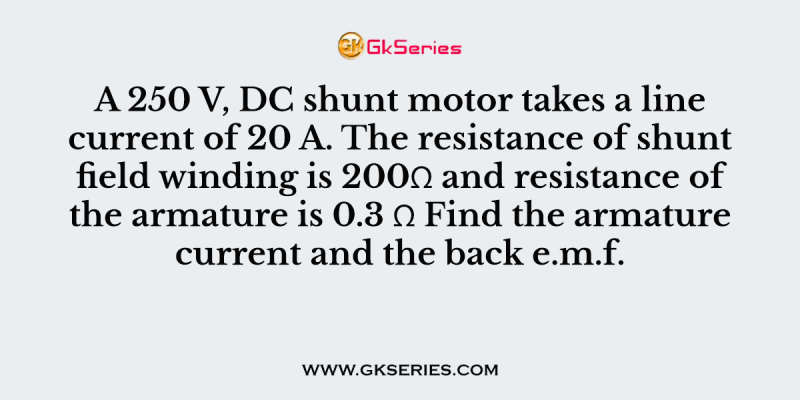 A 250 V, DC shunt motor takes a line current of 20 A. The resistance of shunt field winding is 200Ω and resistance of the armature is 0.3 Ω Find the armature current and the back e.m.f.