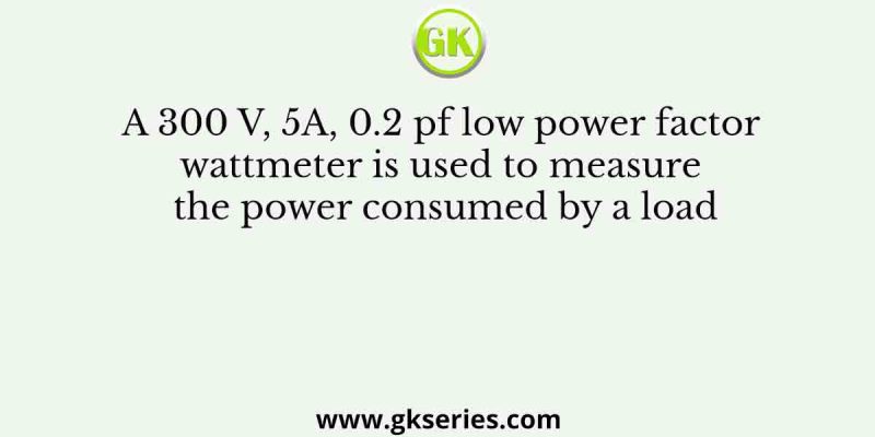 A 300 V, 5A, 0.2 pf low power factor wattmeter is used to measure the power consumed by a load