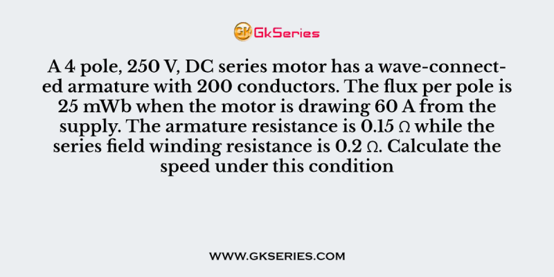 A 4 pole, 250 V, DC series motor has a wave-connected armature with 200 conductors. The flux per pole is 25 mWb when the motor is drawing 60 A from the supply. The armature resistance is 0.15 Ω while the series field winding resistance is 0.2 Ω. Calculate the speed under this condition