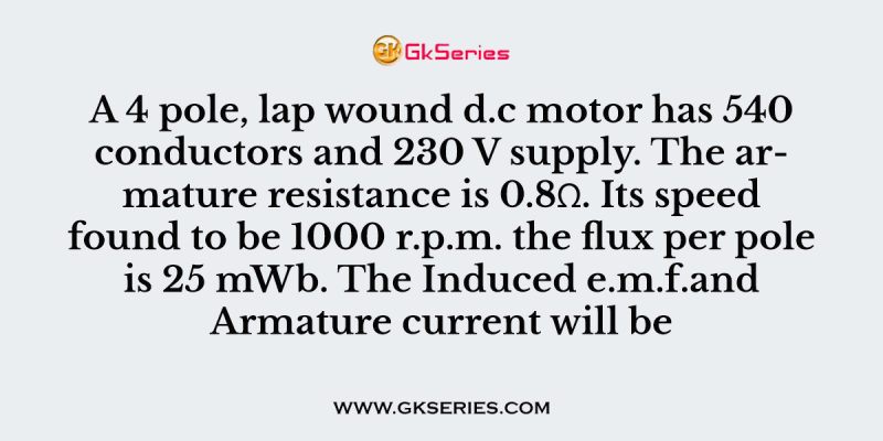 A 4 pole, lap wound d.c motor has 540 conductors and 230 V supply. The armature resistance is 0.8Ω. Its speed found to be 1000 r.p.m. the flux per pole is 25 mWb. The Induced e.m.f.and Armature current will be
