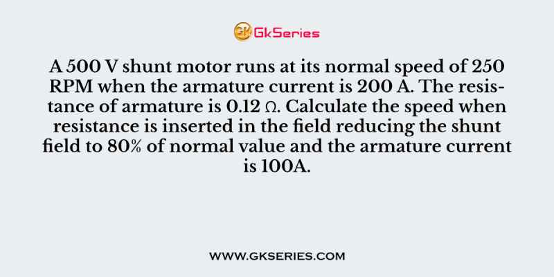 A 500 V shunt motor runs at its normal speed of 250 RPM when the armature current is 200 A. The resistance of armature is 0.12 Ω. Calculate the speed when resistance is inserted in the field reducing the shunt field to 80% of normal value and the armature current is 100A.