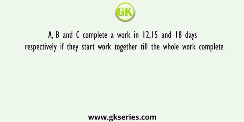 A, B and C complete a work in 12,15 and 18 days respectively if they start work together till the whole work complete