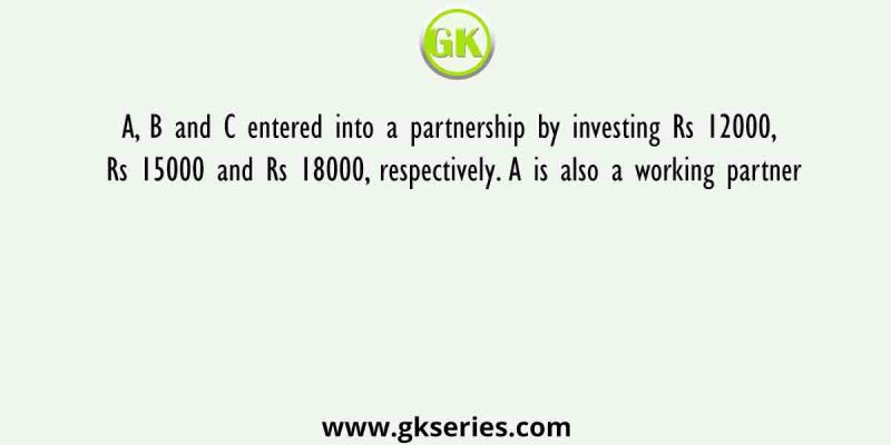A, B and C entered into a partnership by investing Rs 12000, Rs 15000 and Rs 18000, respectively. A is also a working partner