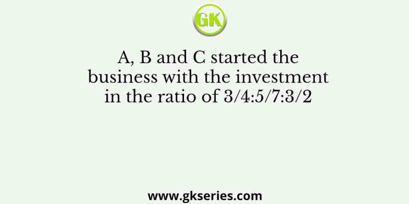 A, B and C started the business with the investment in the ratio of 3/4:5/7:3/2
