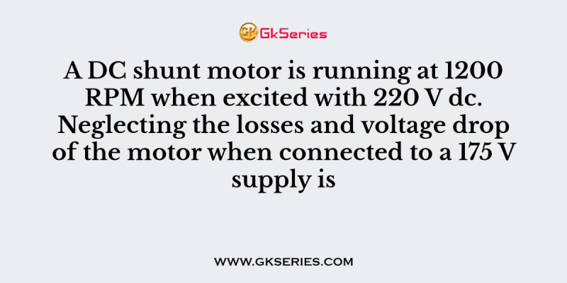 A DC shunt motor is running at 1200 RPM when excited with 220 V dc. Neglecting the losses and voltage drop of the motor when connected to a 175 V supply is