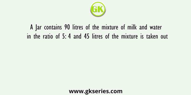 A Jar contains 90 litres of the mixture of milk and water in the ratio of 5: 4 and 45 litres of the mixture is taken out