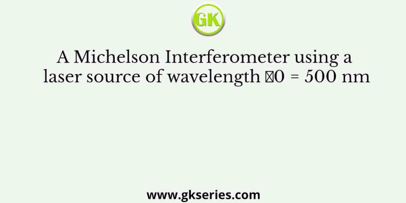 A Michelson Interferometer using a laser source of wavelength 𝜆0 = 500 nm