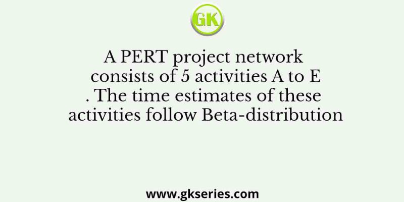 A PERT project network consists of 5 activities A to E. The time estimates of these activities follow Beta-distribution