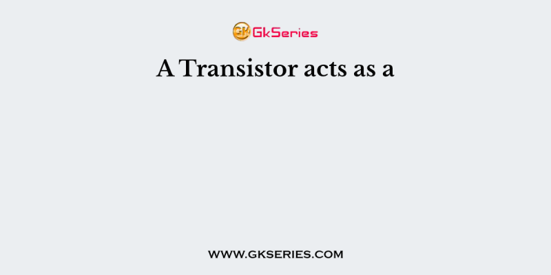 A Transistor acts as a