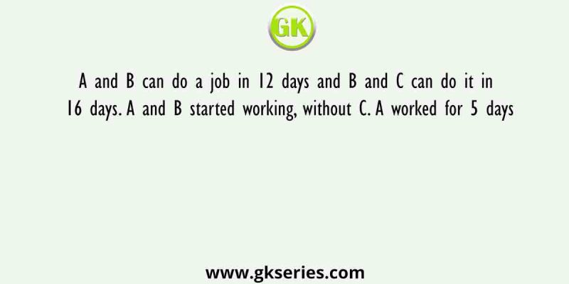 A and B can do a job in 12 days and B and C can do it in 16 days. A and B started working, without C. A worked for 5 days