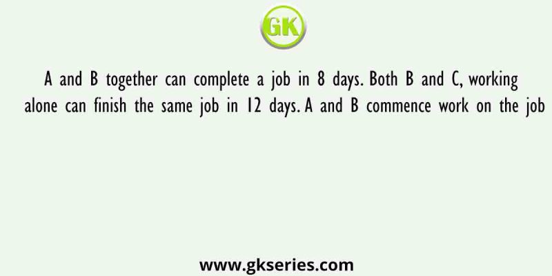 A and B together can complete a job in 8 days. Both B and C, working alone can finish the same job in 12 days. A and B commence work on the job