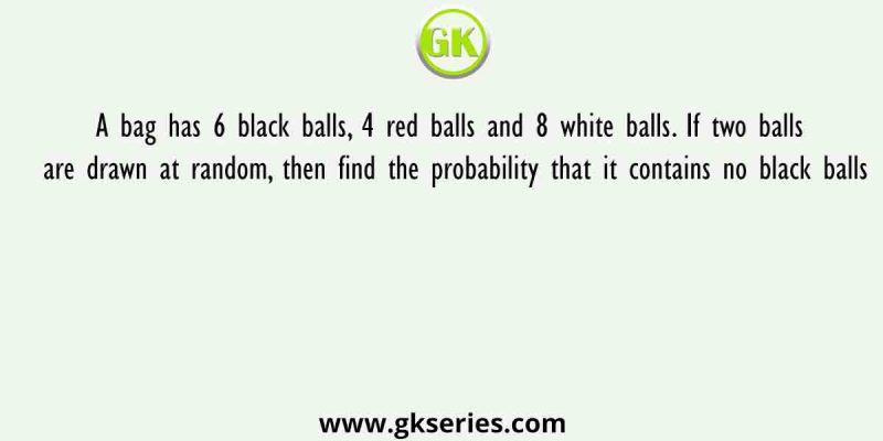 A bag has 6 black balls, 4 red balls and 8 white balls. If two balls are drawn at random, then find the probability that it contains no black balls