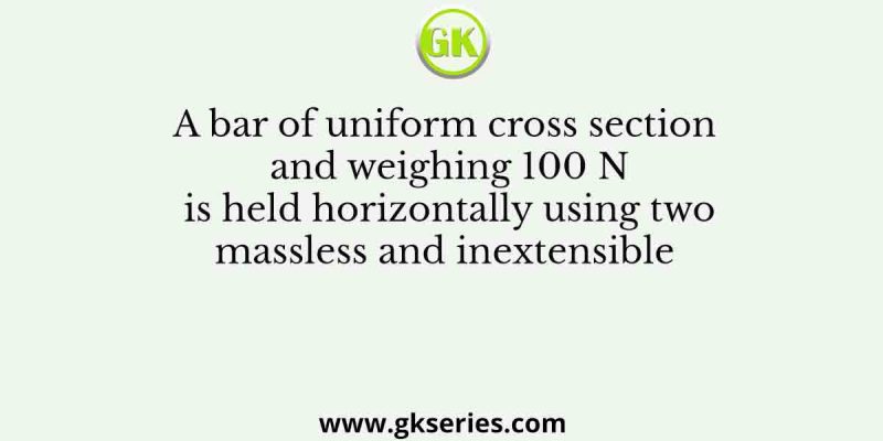 A bar of uniform cross section and weighing 100 N is held horizontally using two massless and inextensible