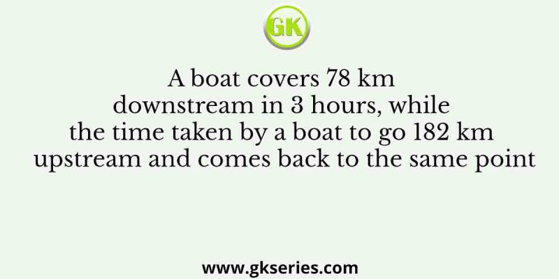 A boat covers 78 km downstream in 3 hours, while the time taken by a boat to go 182 km upstream and comes back to the same point