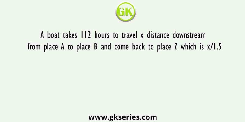A boat takes 112 hours to travel x distance downstream from place A to place B and come back to place Z which is x/1.5