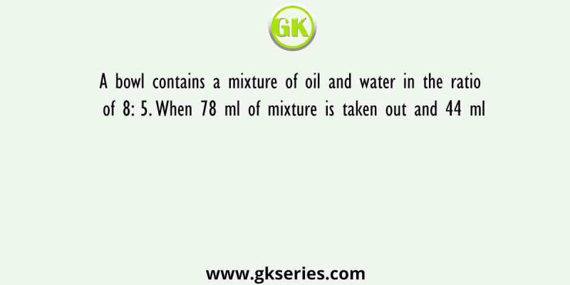 A bowl contains a mixture of oil and water in the ratio of 8: 5. When 78 ml of mixture is taken out and 44 ml