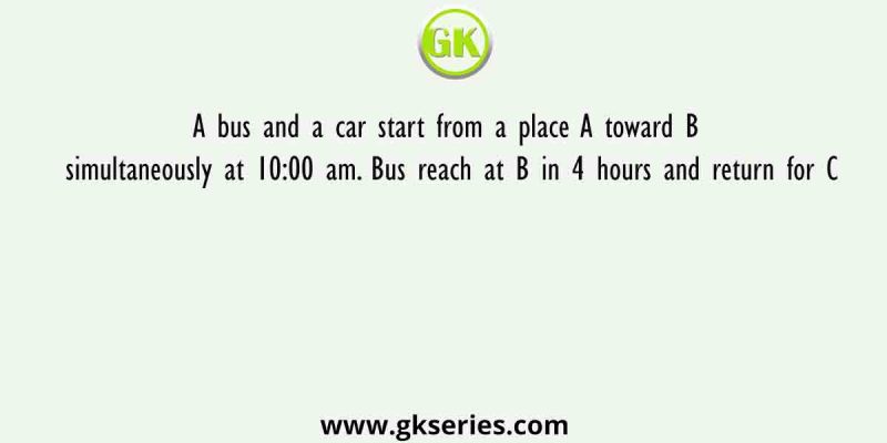 A bus and a car start from a place A toward B simultaneously at 10:00 am. Bus reach at B in 4 hours and return for C