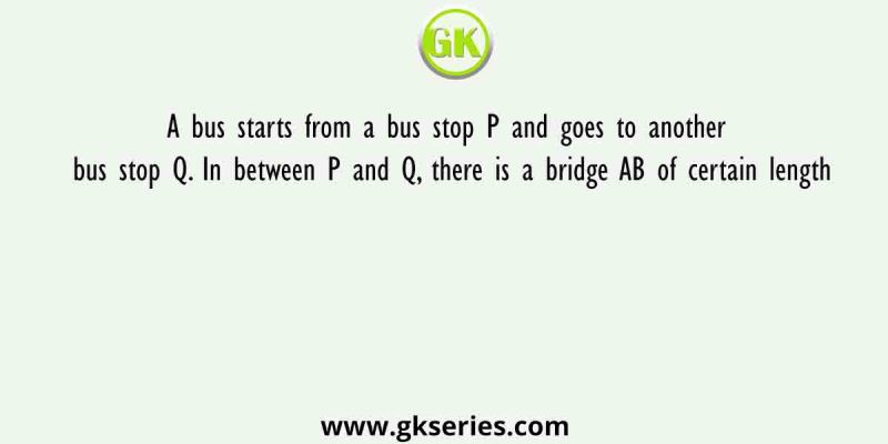 A bus starts from a bus stop P and goes to another bus stop Q. In between P and Q, there is a bridge AB of certain length