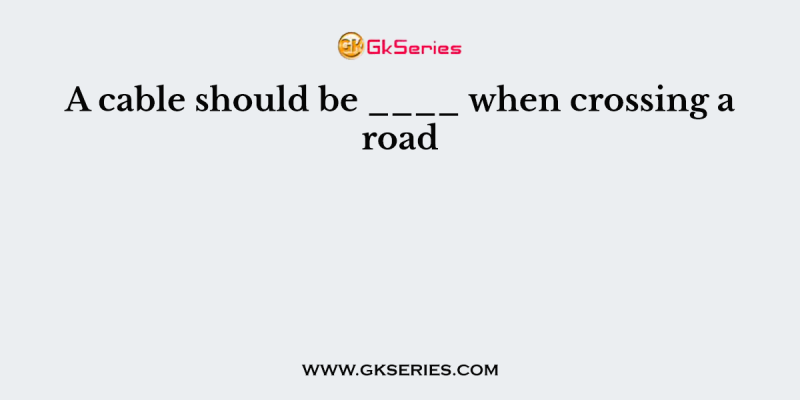 A cable should be ____ when crossing a road