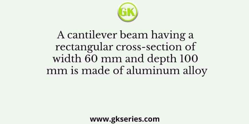 A cantilever beam having a rectangular cross-section of width 60 mm and depth 100 mm is made of aluminum alloy
