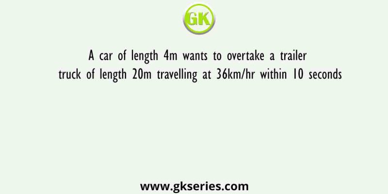 A car of length 4m wants to overtake a trailer truck of length 20m travelling at 36km/hr within 10 seconds