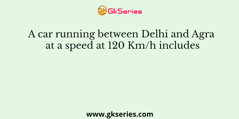 A car running between Delhi and Agra at a speed at 120 Km/h includes