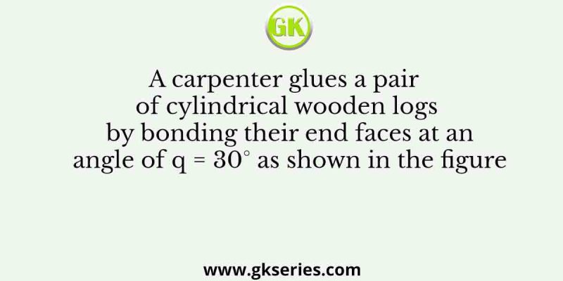A carpenter glues a pair of cylindrical wooden logs by bonding their end faces at an angle of q = 30° as shown in the figure