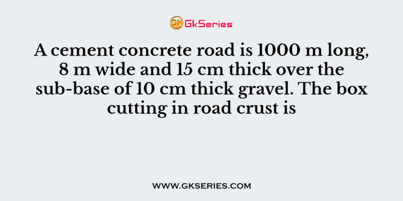 A cement concrete road is 1000 m long, 8 m wide and 15 cm thick over the sub-base of 10 cm thick gravel. The box cutting in road crust is