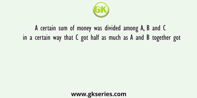 A certain sum of money was divided among A, B and C in a certain way that C got half as much as A and B together got