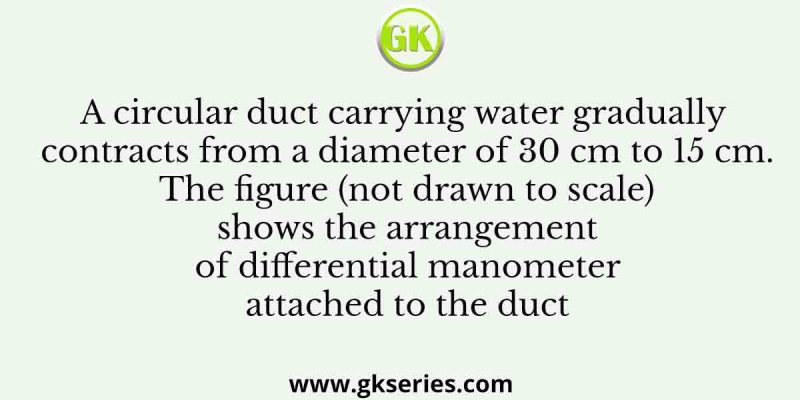 A circular duct carrying water gradually contracts from a diameter of 30 cm to 15 cm. The figure (not drawn to scale) shows the arrangement of differential manometer attached to the duct