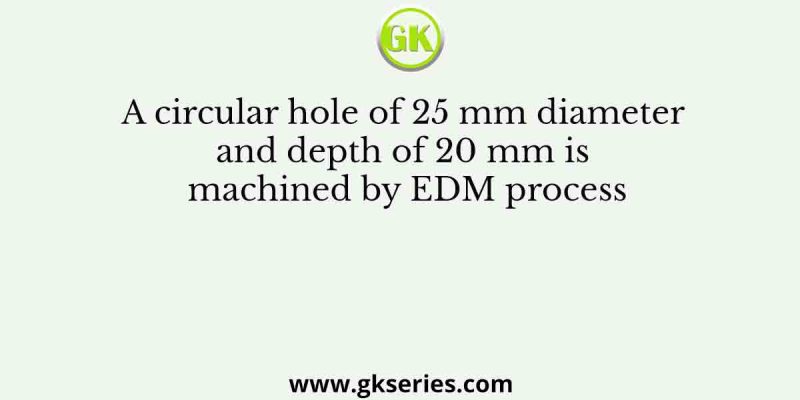 A circular hole of 25 mm diameter and depth of 20 mm is machined by EDM process