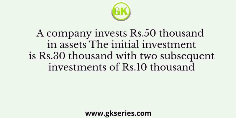 A company invests Rs.50 thousand in assets The initial investment is Rs.30 thousand with two subsequent investments of Rs.10 thousand