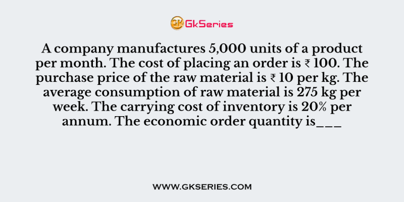 A company manufactures 5,000 units of a product per month. The cost of placing an order is ₹ 100. The purchase price of the raw material is ₹ 10 per kg. The average consumption of raw material is 275 kg per week. The carrying cost of inventory is 20% per annum. The economic order quantity is___
