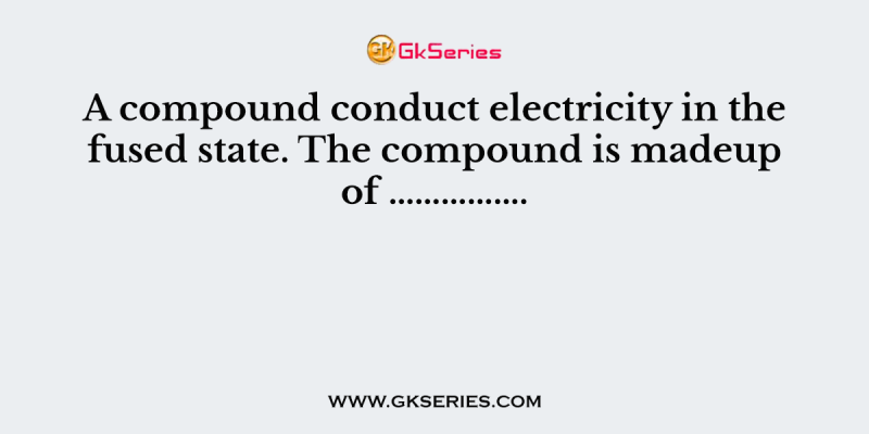 A compound conduct electricity in the fused state. The compound is madeup of …………….