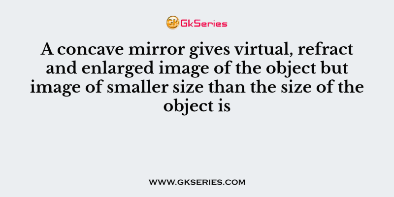 A concave mirror gives virtual, refract and enlarged image of the object but image of smaller size than the size of the object is