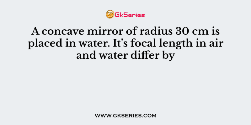 A concave mirror of radius 30 cm is placed in water. It’s focal length in air and water differ by