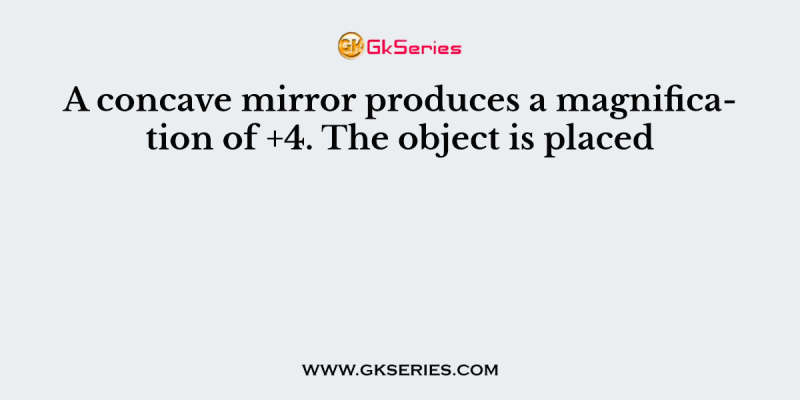 A concave mirror produces a magnification of +4. The object is placed